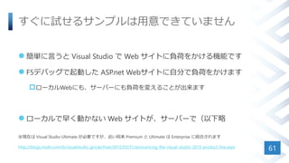 すぐに試せるサンプルは用意できていません
 簡単に言うと Visual Studio で Web サイトに負荷をかける機能です
 F5デバッグで起動した ASP.net Webサイトに自分で負荷をかけます
ローカルWebにも、サーバーにも負荷を変えることが出来ます
 ローカルで早く動かない Web サイトが、サーバーで（以下略
※現在は Visual Studio Ultimate が必要ですが、近い将来 Premium と Ultimate は Enterprise に統合されます
http://blogs.msdn.com/b/visualstudio_jpn/archive/2015/03/31/announcing-the-visual-studio-2015-product-line.aspx
61
 