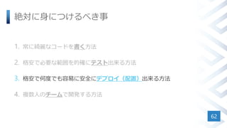 絶対に身につけるべき事
1. 常に綺麗なコードを書く方法
2. 格安で必要な範囲を的確にテスト出来る方法
3. 格安で何度でも容易に安全にデプロイ（配置）出来る方法
4. 複数人のチームで開発する方法
62
 
