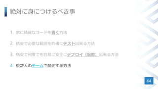 絶対に身につけるべき事
1. 常に綺麗なコードを書く方法
2. 格安で必要な範囲を的確にテスト出来る方法
3. 格安で何度でも容易に安全にデプロイ（配置）出来る方法
4. 複数人のチームで開発する方法
64
 