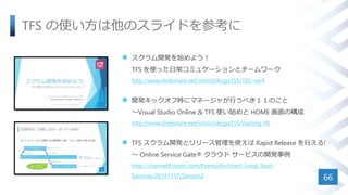 TFS の使い方は他のスライドを参考に
 スクラム開発を始めよう！
TFS を使った日常コミュケーションとチームワーク
http://www.slideshare.net/shinichikoga355/102-ver4
 開発キックオフ時にマネージャが行うべき１１のこと
～Visual Studio Online & TFS 使い始めと HOME 画面の構成
http://www.slideshare.net/shinichikoga355/starting-tfs
 TFS スクラム開発とリリース管理を使えば Rapid Release を行える!
～ Online Service Gate® クラウド サービスの開発事例
http://channel9.msdn.com/Events/Architect-Jump-Start-
Seminar/20141117/Session2 66
 