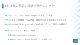 C# は他の言語の機能と融合してきた
 たぶん C++ + VB + Java + Delphi = C# として誕生
 C# 3.0 から 型推論・ラムダ式・匿名クラス（ 関数型プログラム ）
 ASP.net MVC は Ruby on Rails, Cake PHP に近い（ ”設定より規約” ）
 多くのプラットフォームで動作
 最新版 ASP.net は Linux で動作する
 Xamarin, Unity では iPhone, Android アプリが開発できる
70
 