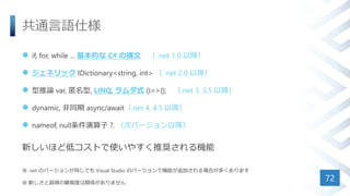 共通言語仕様
 if, for, while ... 基本的な C# の構文 （ .net 1.0 以降）
 ジェネリック IDictionary<string, int> （ .net 2.0 以降）
 型推論 var, 匿名型, LINQ, ラムダ式 ()=>{}; （.net 3, 3.5 以降）
 dynamic, 非同期 async/await（.net 4, 4.5 以降）
 nameof, null条件演算子 ?. （次バージョン以降）
新しいほど低コストで使いやすく推奨される機能
※ .net のバージョンが同じでも Visual Studio のバージョンで機能が追加される場合が多くあります
※ 新しさと習得の難易度は関係がありません
72
 