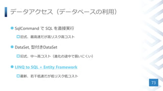 データアクセス（データベースの利用）
 SqlCommand で SQL を直接実行
旧式、最高速だが高リスク高コスト
 DataSet, 型付きDataSet
旧式、中～高コスト（進化の途中で扱いにくい）
 LINQ to SQL + Entity Framework
最新、若干低速だが低リスク低コスト
73
 