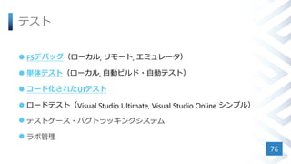 テスト
 F5デバッグ（ローカル, リモート, エミュレータ）
 単体テスト（ローカル, 自動ビルド・自動テスト）
 コード化されたUIテスト
 ロードテスト（Visual Studio Ultimate, Visual Studio Online シンプル）
 テストケース・バグトラッキングシステム
 ラボ管理
76
 