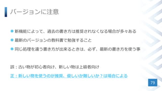 バージョンに注意
 新機能によって、過去の書き方は推奨されなくなる場合が多々ある
 最新のバージョンの教科書で勉強すること
 同じ処理を違う書き方が出来るときは、必ず、最新の書き方を使う事
誤：古い物が初心者向け、新しい物は上級者向け
正：新しい物を使うのが推奨、優しいか難しいか？は場合による
79
 