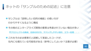 ネットの「サンプルのための記述」に注意
 サンプルは「説明したい目的の機能」の使い方が
わかりやすくなるように構成
 その他のエンタープライズ開発の要素は考慮されていない場合が多い
プロジェクトの構成、名前の付け方、デバッグしやすい設計、エラー処理・・・
 これをそのまま標準だと誤解して実装したコードが、
社内にも増えている可能性がある（参考にしてよいか？注意が必要）
80
 