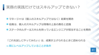 実務の実践だけではスキルアップできない？
 マネージャは（個人のスキルアップではなく）結果を期待
 役員は、個人のスキルアップは現場の上長の責任と認識
 ステークホルダーはスキルを持っているエンジニアが担当することを期待
「これを試しにやってみたい」は、成果が上げられるときに認められる
⇒ 既にレベルアップしていることが条件
81
 