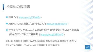 お奨めの教科書
 独習 C# ( http://goo.gl/92a4Pq )
 ASP.NET MVC5実践プログラミング ( http://goo.gl/ii0D15 )
 プログラミングMicrosoft ASP.NET MVC 第3版ASP.NET MVC 5 対応版
(マイクロソフト公式解説書) ( http://goo.gl/HBKvHQ )
まず、C# の言語仕様を理解。ラムダ式とLINQは必ず使いこなせるようになってください。
次に MVVM の経験として ASP.net MVC が教科書が多くてお奨めです。
82
 
