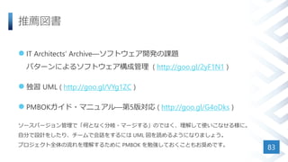 推薦図書
 IT Architects’ Archive―ソフトウェア開発の課題
パターンによるソフトウェア構成管理 ( http://goo.gl/2yF1N1 )
 独習 UML ( http://goo.gl/VYg1ZC )
 PMBOKガイド・マニュアル―第5版対応 ( http://goo.gl/G4oDks )
ソースバージョン管理で「何となく分岐・マージする」のではく、理解して使いこなせる様に。
自分で設計をしたり、チームで会話をするには UML 図を読めるようになりましょう。
プロジェクト全体の流れを理解するために PMBOK を勉強しておくこともお奨めです。
83
 