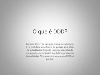 O que é DDD?Domain Driven Design não é uma metodologia.É na realidade uma forma de pensar uma sériede prioridades, focando maior produtividadeem projetos de software que lidam com regrascomplicadas. Nesta palestra veremos o DDD naprática.