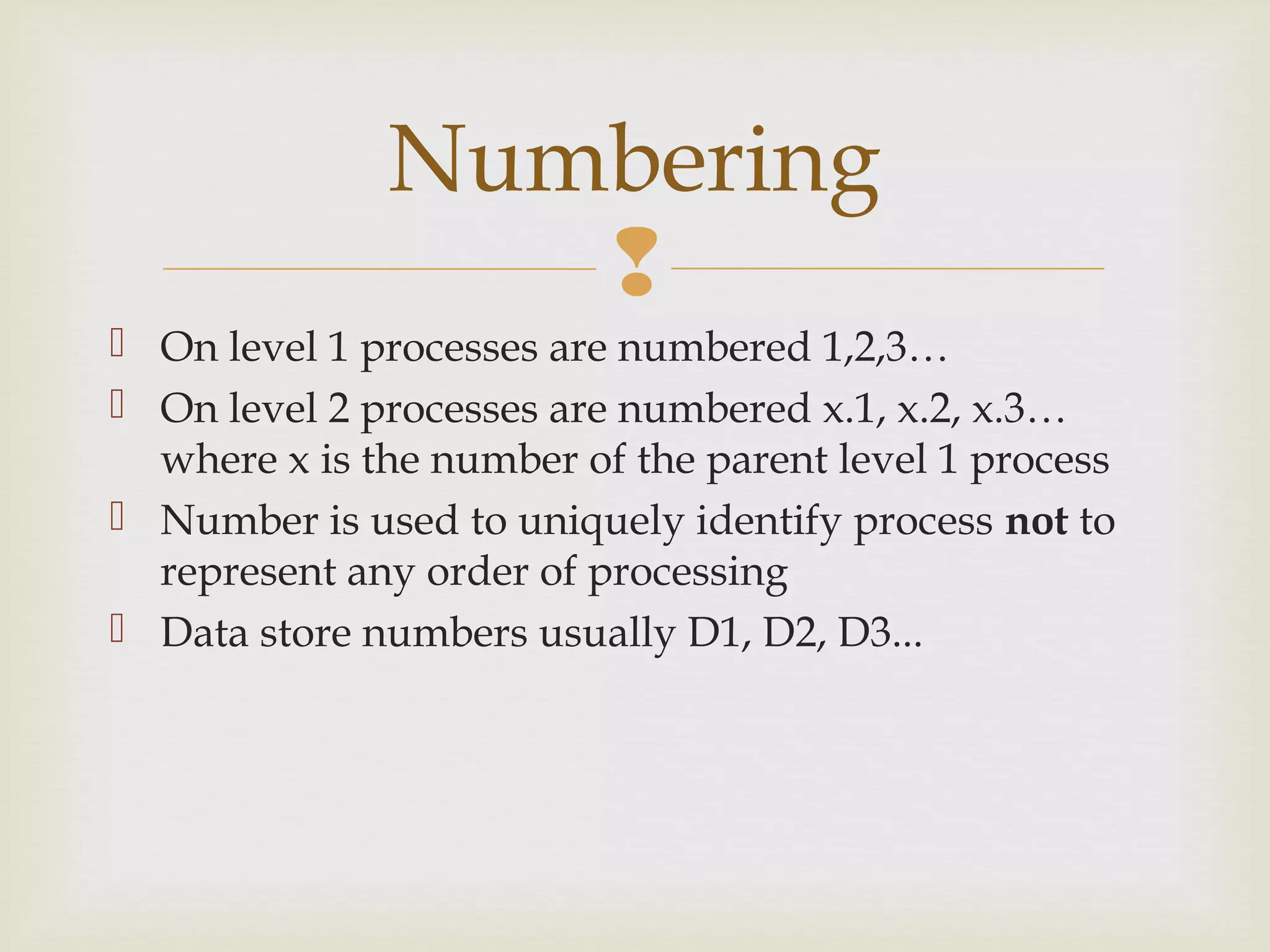 
 On level 1 processes are numbered 1,2,3…
 On level 2 processes are numbered x.1, x.2, x.3…
where x is the number of the parent level 1 process
 Number is used to uniquely identify process not to
represent any order of processing
 Data store numbers usually D1, D2, D3...
Numbering
 