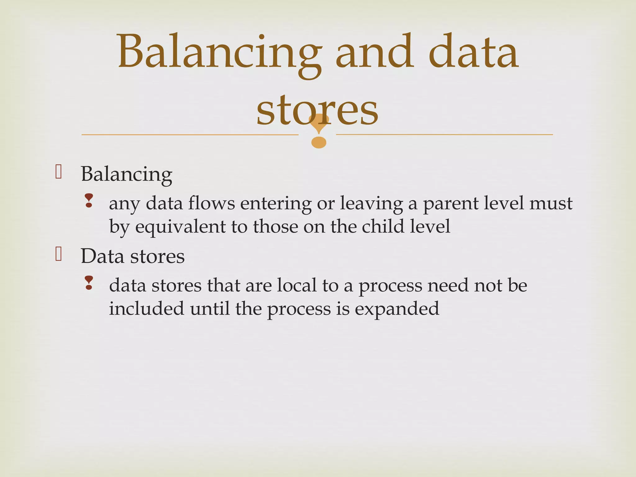 
 Balancing
 any data flows entering or leaving a parent level must
by equivalent to those on the child level
 Data stores
 data stores that are local to a process need not be
included until the process is expanded
Balancing and data
stores
 