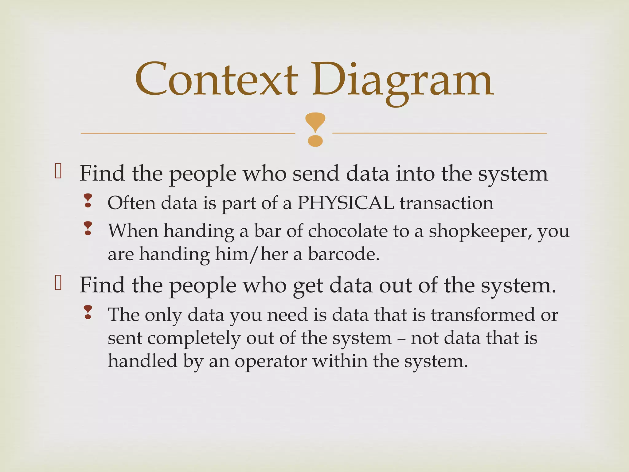 
 Find the people who send data into the system
 Often data is part of a PHYSICAL transaction
 When handing a bar of chocolate to a shopkeeper, you
are handing him/her a barcode.
 Find the people who get data out of the system.
 The only data you need is data that is transformed or
sent completely out of the system – not data that is
handled by an operator within the system.
Context Diagram
 