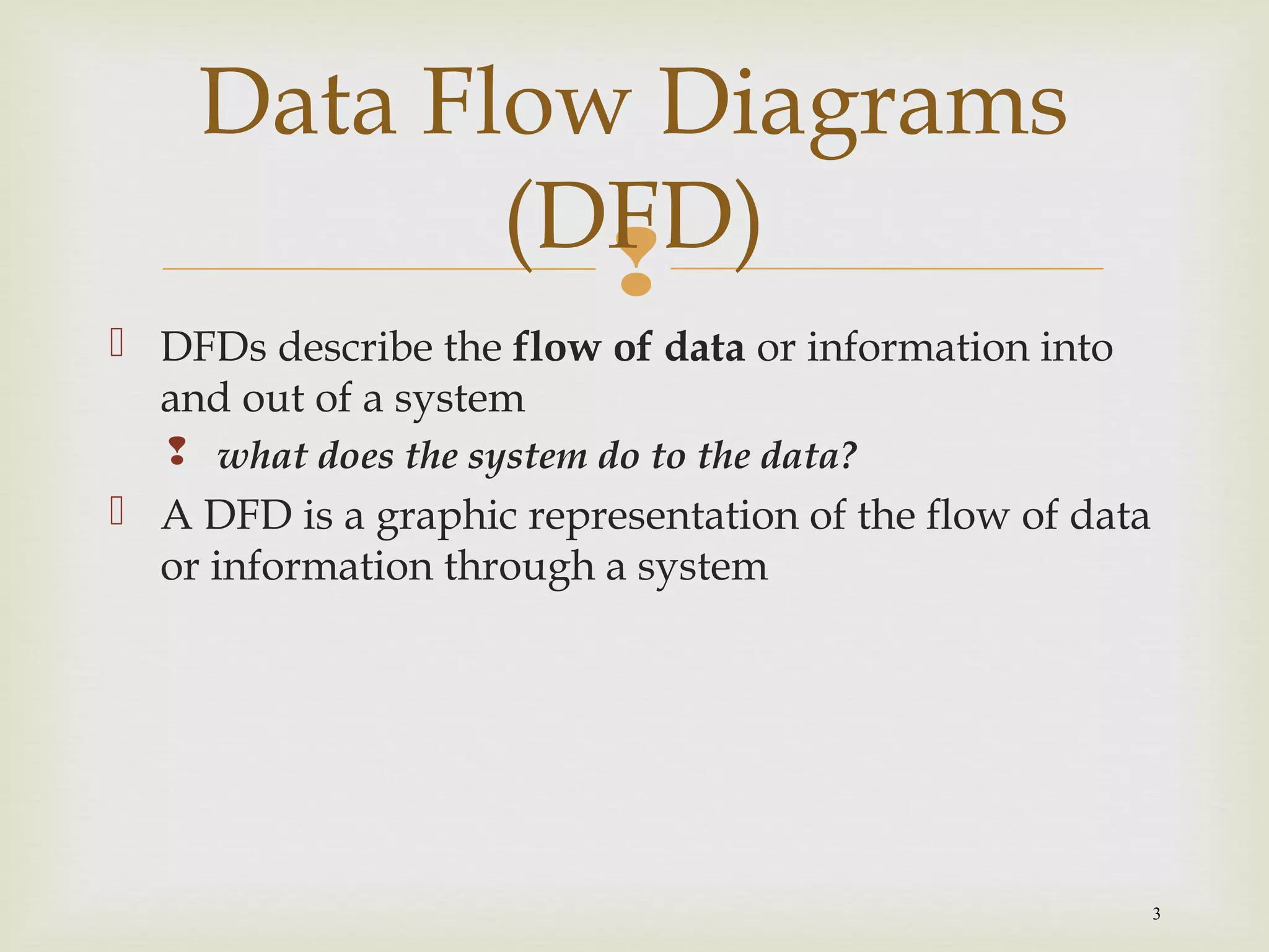 
3
 DFDs describe the flow of data or information into
and out of a system
 what does the system do to the data?
 A DFD is a graphic representation of the flow of data
or information through a system
Data Flow Diagrams
(DFD)
 