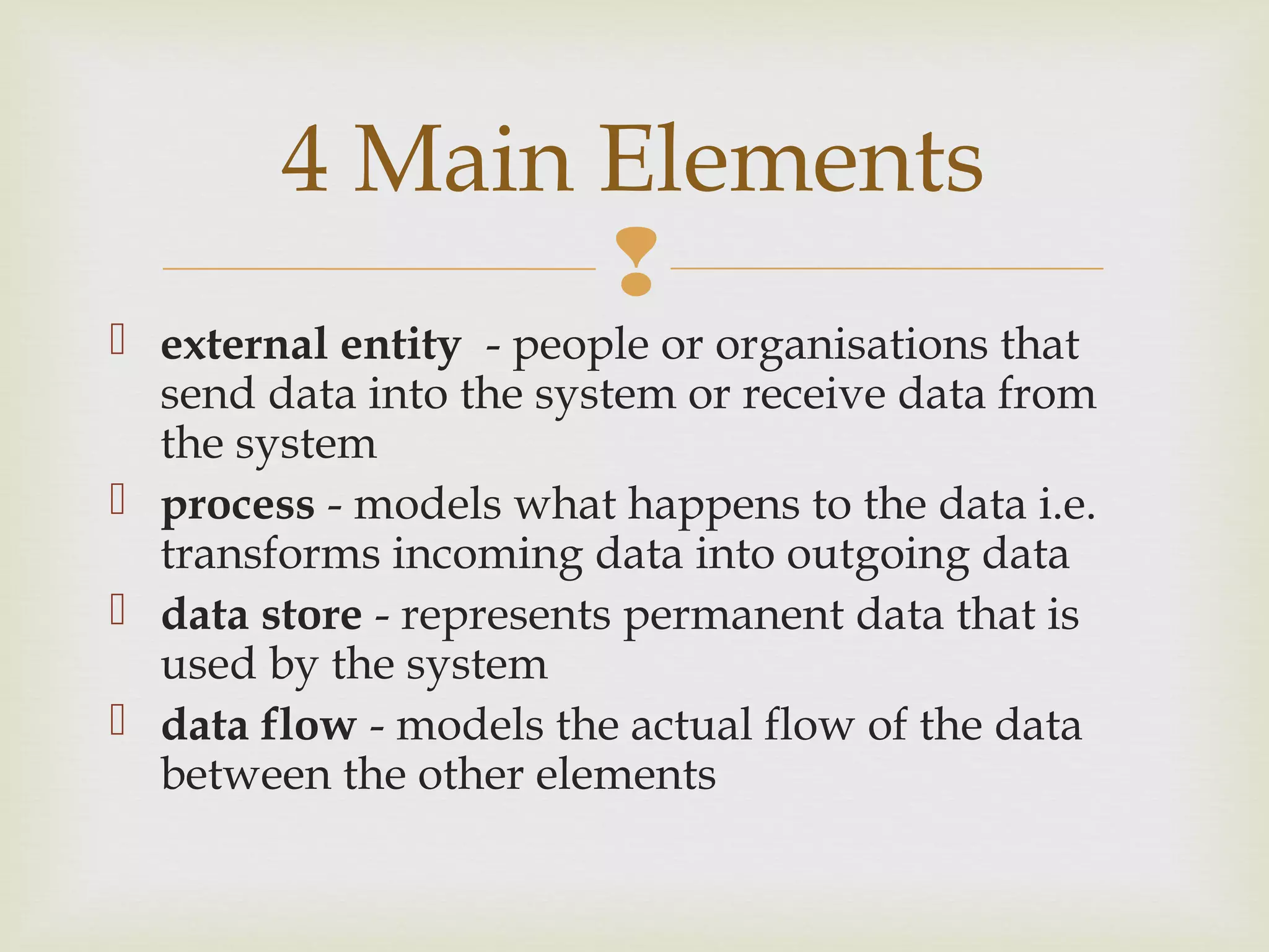 
 external entity - people or organisations that
send data into the system or receive data from
the system
 process - models what happens to the data i.e.
transforms incoming data into outgoing data
 data store - represents permanent data that is
used by the system
 data flow - models the actual flow of the data
between the other elements
4 Main Elements
 