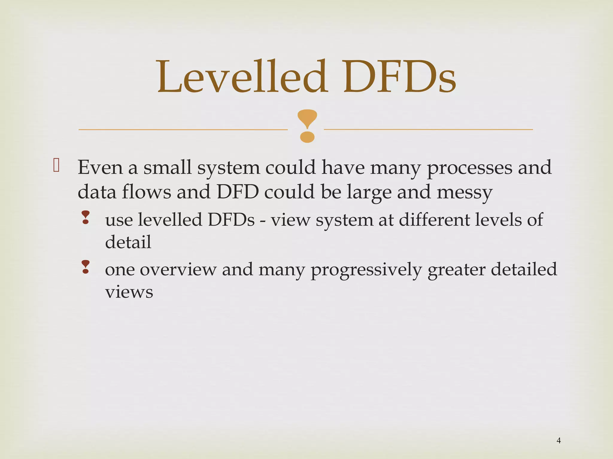
4
 Even a small system could have many processes and
data flows and DFD could be large and messy
 use levelled DFDs - view system at different levels of
detail
 one overview and many progressively greater detailed
views
Levelled DFDs
 