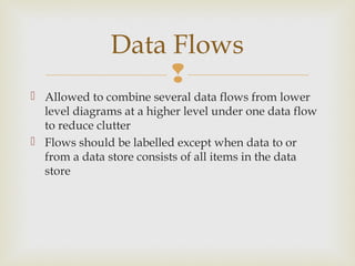 
 Allowed to combine several data flows from lower
level diagrams at a higher level under one data flow
to reduce clutter
 Flows should be labelled except when data to or
from a data store consists of all items in the data
store
Data Flows
 
