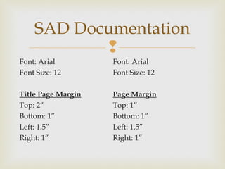 
Font: Arial
Font Size: 12
Title Page Margin
Top: 2”
Bottom: 1”
Left: 1.5”
Right: 1”
SAD Documentation
Font: Arial
Font Size: 12
Page Margin
Top: 1”
Bottom: 1”
Left: 1.5”
Right: 1”
 