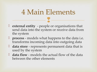 
 external entity - people or organisations that
send data into the system or receive data from
the system
 process - models what happens to the data i.e.
transforms incoming data into outgoing data
 data store - represents permanent data that is
used by the system
 data flow - models the actual flow of the data
between the other elements
4 Main Elements
 