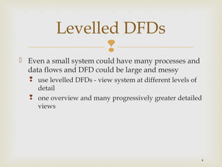 
4
 Even a small system could have many processes and
data flows and DFD could be large and messy
 use levelled DFDs - view system at different levels of
detail
 one overview and many progressively greater detailed
views
Levelled DFDs
 