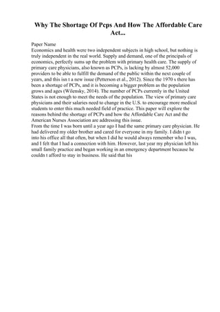 Why The Shortage Of Pcps And How The Affordable Care
Act...
Paper Name
Economics and health were two independent subjects in high school, but nothing is
truly independent in the real world. Supply and demand, one of the principals of
economics, perfectly sums up the problem with primary health care. The supply of
primary care physicians, also known as PCPs, is lacking by almost 52,000
providers to be able to fulfill the demand of the public within the next couple of
years, and this isn t a new issue (Petterson et al., 2012). Since the 1970 s there has
been a shortage of PCPs, and it is becoming a bigger problem as the population
grows and ages (Wilensky, 2014). The number of PCPs currently in the United
States is not enough to meet the needs of the population. The view of primary care
physicians and their salaries need to change in the U.S. to encourage more medical
students to enter this much needed field of practice. This paper will explore the
reasons behind the shortage of PCPs and how the Affordable Care Act and the
American Nurses Association are addressing this issue.
From the time I was born until a year ago I had the same primary care physician. He
had delivered my older brother and cared for everyone in my family. I didn t go
into his office all that often, but when I did he would always remember who I was,
and I felt that I had a connection with him. However, last year my physician left his
small family practice and began working in an emergency department because he
couldn t afford to stay in business. He said that his
 