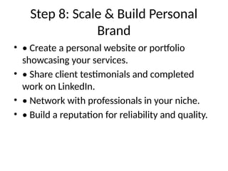 Step 8: Scale & Build Personal
Brand
• • Create a personal website or portfolio
showcasing your services.
• • Share client testimonials and completed
work on LinkedIn.
• • Network with professionals in your niche.
• • Build a reputation for reliability and quality.
 