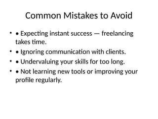 Common Mistakes to Avoid
• • Expecting instant success — freelancing
takes time.
• • Ignoring communication with clients.
• • Undervaluing your skills for too long.
• • Not learning new tools or improving your
profile regularly.
 