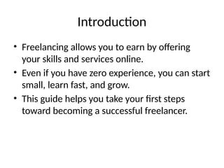Introduction
• Freelancing allows you to earn by offering
your skills and services online.
• Even if you have zero experience, you can start
small, learn fast, and grow.
• This guide helps you take your first steps
toward becoming a successful freelancer.
 