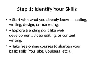 Step 1: Identify Your Skills
• • Start with what you already know — coding,
writing, design, or marketing.
• • Explore trending skills like web
development, video editing, or content
writing.
• • Take free online courses to sharpen your
basic skills (YouTube, Coursera, etc.).
 