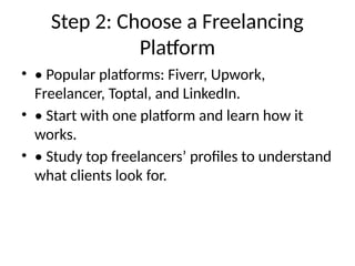 Step 2: Choose a Freelancing
Platform
• • Popular platforms: Fiverr, Upwork,
Freelancer, Toptal, and LinkedIn.
• • Start with one platform and learn how it
works.
• • Study top freelancers’ profiles to understand
what clients look for.
 