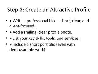 Step 3: Create an Attractive Profile
• • Write a professional bio — short, clear, and
client-focused.
• • Add a smiling, clear profile photo.
• • List your key skills, tools, and services.
• • Include a short portfolio (even with
demo/sample work).
 