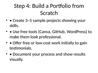 Step 4: Build a Portfolio from
Scratch
• • Create 3–5 sample projects showing your
skills.
• • Use free tools (Canva, GitHub, WordPress) to
make them look professional.
• • Offer free or low-cost work initially to gain
testimonials.
• • Document your process and show results
visually.
 