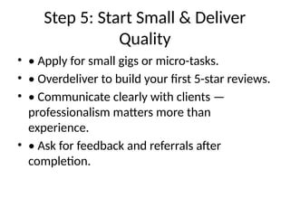 Step 5: Start Small & Deliver
Quality
• • Apply for small gigs or micro-tasks.
• • Overdeliver to build your first 5-star reviews.
• • Communicate clearly with clients —
professionalism matters more than
experience.
• • Ask for feedback and referrals after
completion.
 