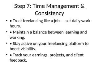 Step 7: Time Management &
Consistency
• • Treat freelancing like a job — set daily work
hours.
• • Maintain a balance between learning and
working.
• • Stay active on your freelancing platform to
boost visibility.
• • Track your earnings, projects, and client
feedback.
 