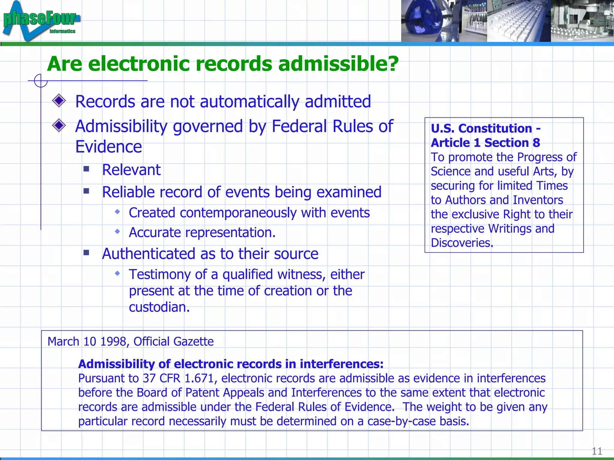 Are electronic records admissible? Records are not automatically admitted Admissibility governed by Federal Rules of Evidence Relevant Reliable record of events being examined Created contemporaneously with events Accurate representation. Authenticated as to their source Testimony of a qualified witness, either present at the time of creation or the custodian. March 10 1998, Official Gazette Admissibility of electronic records in interferences: Pursuant to 37 CFR 1.671, electronic records are admissible as evidence in interferences before the Board of Patent Appeals and Interferences to the same extent that electronic records are admissible under the Federal Rules of Evidence.  The weight to be given any particular record necessarily must be determined on a case-by-case basis. U.S. Constitution - Article 1 Section 8 To promote the Progress of Science and useful Arts, by securing for limited Times to Authors and Inventors the exclusive Right to their respective Writings and Discoveries. 