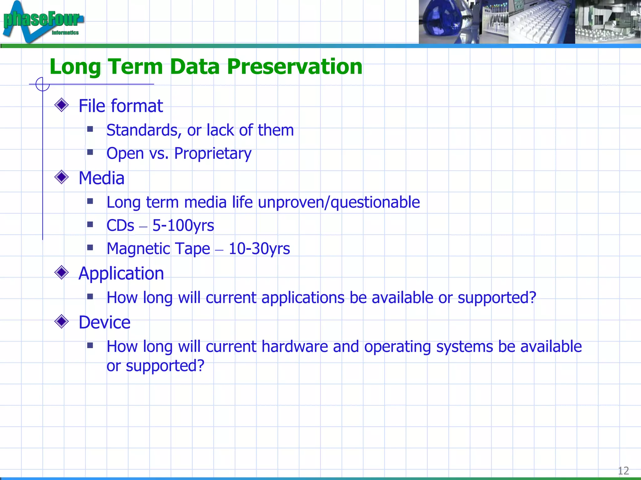 Long Term Data Preservation File format Standards, or lack of them Open vs. Proprietary Media Long term media life unproven/questionable CDs  –  5-100yrs Magnetic Tape  –  10-30yrs Application How long will current applications be available or supported? Device How long will current hardware and operating systems  be available or supported? 