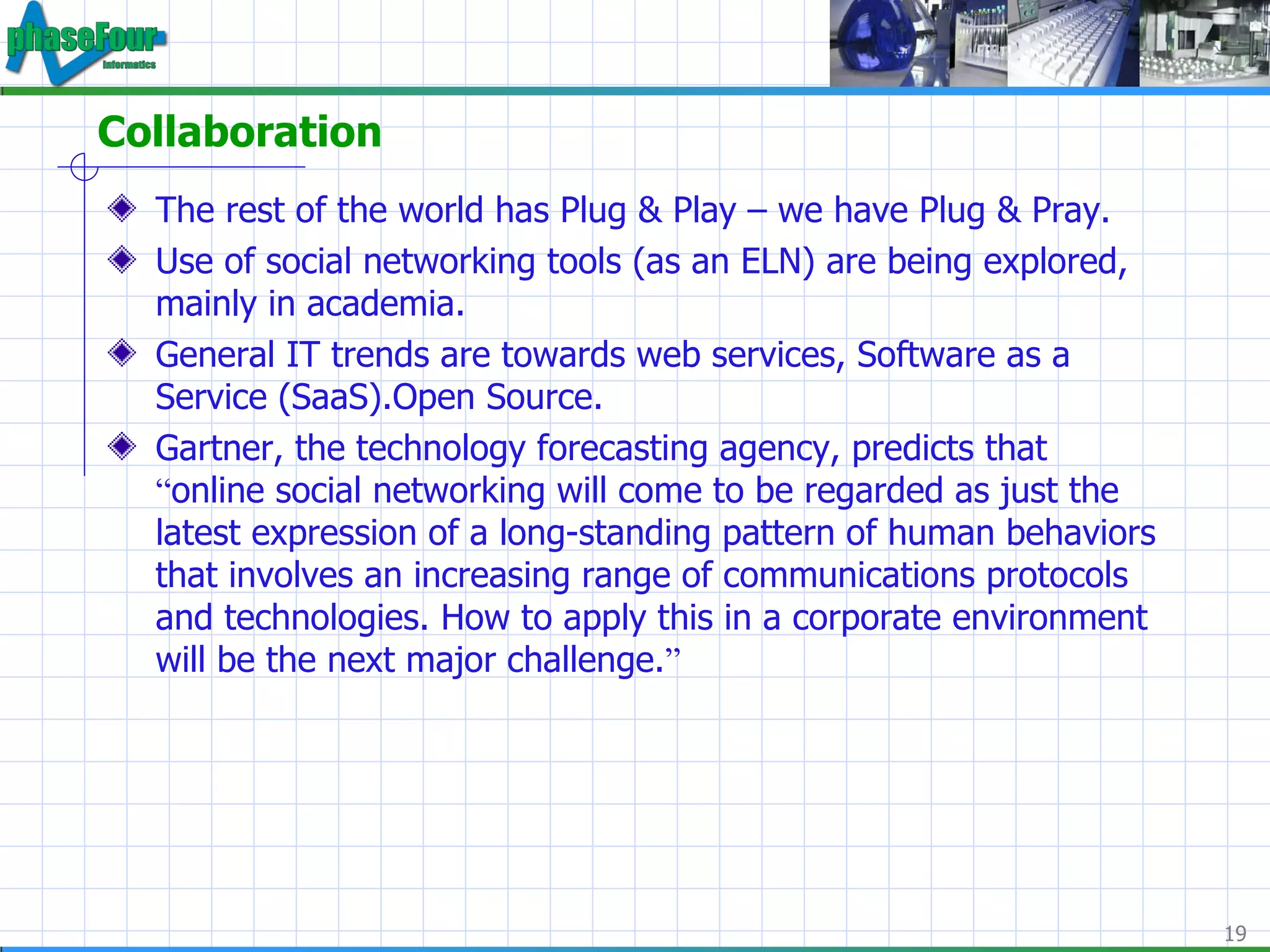 Collaboration The rest of the world has Plug & Play – we have Plug & Pray. Use of social networking tools (as an ELN) are being explored, mainly in academia. General IT trends are towards web services, Software as a Service (SaaS).Open Source. Gartner, the technology forecasting agency, predicts that  “ online social networking will come to be regarded as just the latest expression of a long-standing pattern of human behaviors that involves an increasing range of communications protocols and technologies. How to apply this in a corporate environment will be the next major challenge. ” 