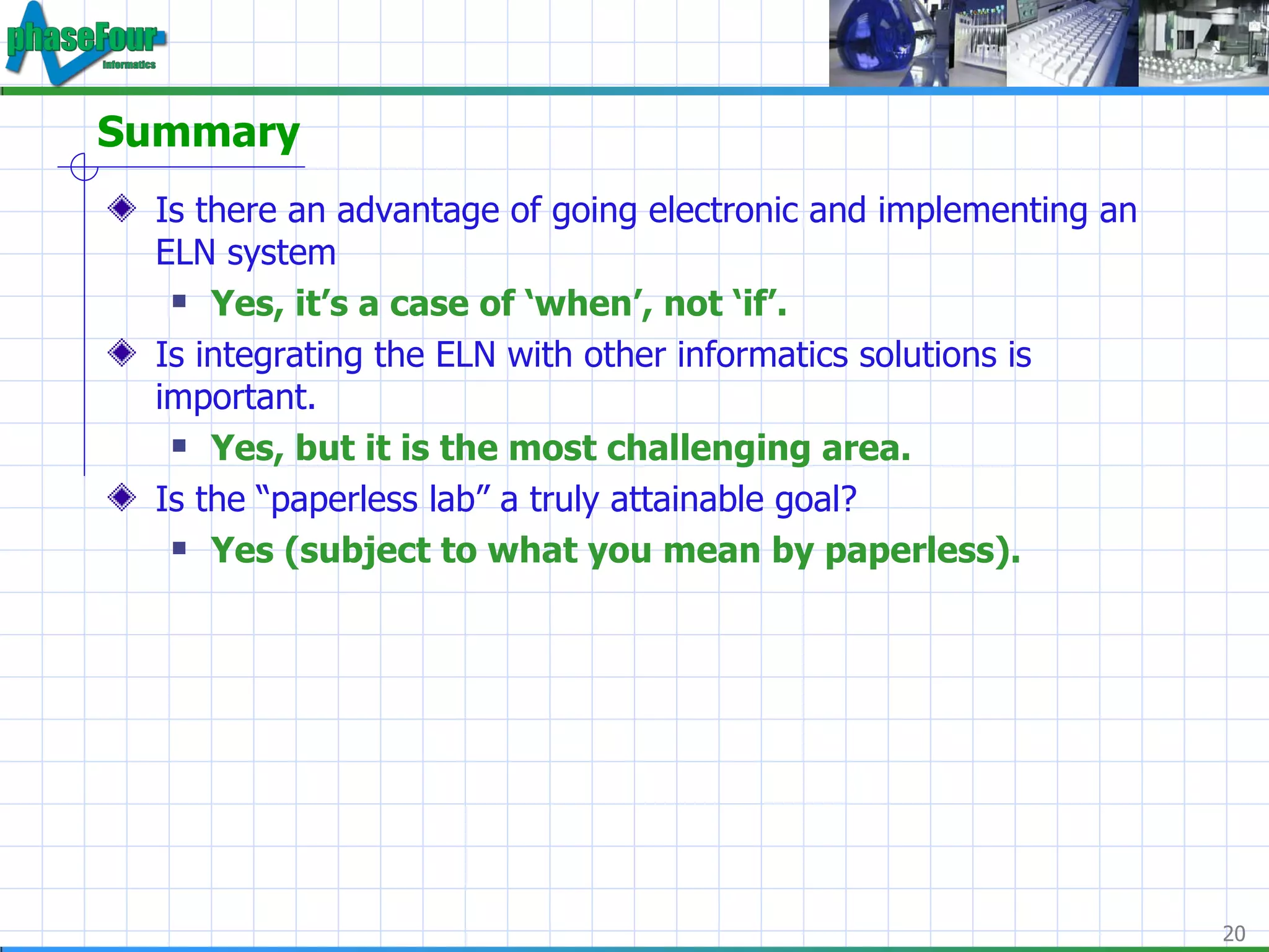 Summary Is there an advantage of going electronic and implementing an ELN system Yes, it’s a case of ‘when’, not ‘if’. Is integrating the ELN with other informatics solutions is important. Yes, but it is the most challenging area. Is the “paperless lab” a truly attainable goal? Yes (subject to what you mean by paperless). 