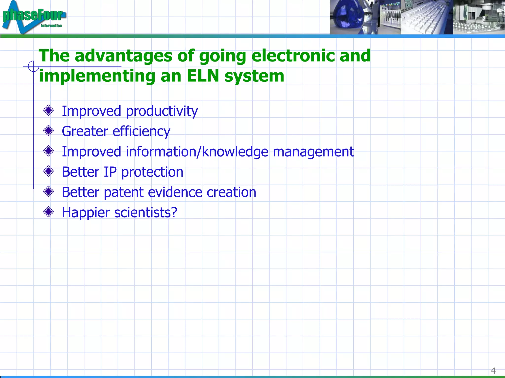 The advantages of going electronic and implementing an ELN system Improved productivity Greater efficiency Improved information/knowledge management Better IP protection Better patent evidence creation Happier scientists? 