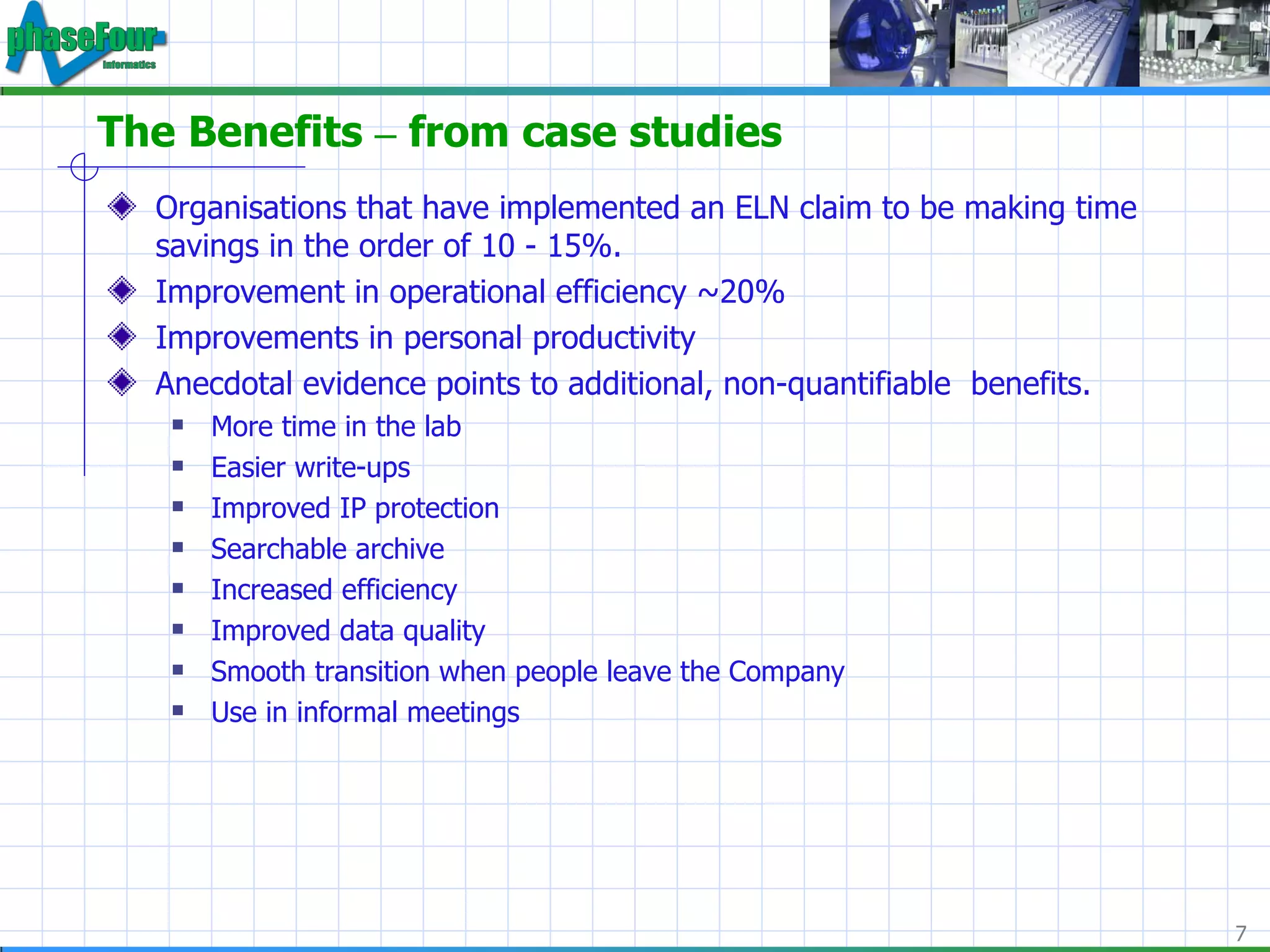 The Benefits  –  from case studies Organisations that have implemented an ELN claim to be making time savings in the order of 10 - 15%. Improvement in operational efficiency ~20% Improvements in personal productivity Anecdotal evidence points to additional, non-quantifiable  benefits. More time in the lab Easier write-ups Improved IP protection Searchable archive Increased efficiency Improved data quality Smooth transition when people leave the Company Use in informal meetings 