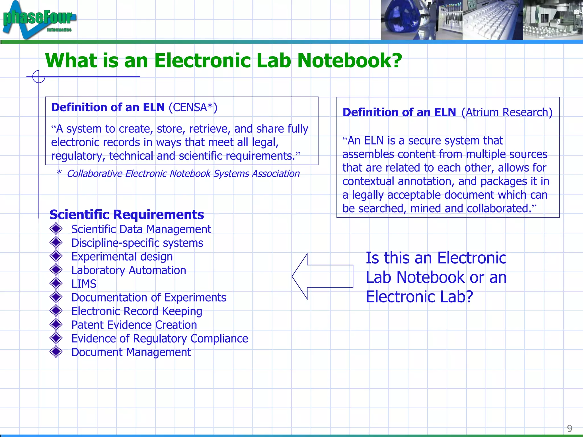 What is an Electronic Lab Notebook? Scientific Requirements Scientific Data Management Discipline-specific systems Experimental design Laboratory Automation LIMS  Documentation of Experiments Electronic Record Keeping Patent Evidence Creation Evidence of Regulatory Compliance Document Management Definition of an ELN  (CENSA*) “ A system to create, store, retrieve, and share fully electronic records in ways that meet all legal, regulatory, technical and scientific requirements. ” *  Collaborative Electronic Notebook Systems Association Definition of an ELN   (Atrium Research) “ An ELN is a secure system that assembles content from multiple sources that are related to each other, allows for contextual annotation, and packages it in a legally acceptable document which can be searched, mined and collaborated. ” Is this an Electronic Lab Notebook or an Electronic Lab? 