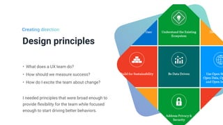 Design principles
• What does a UX team do?


• How should we measure success? 


• How do I excite the team about change?


I needed principles that were broad enough to
provide
fl
exibility for the team while focused
enough to start driving better behaviors.
Creating direction
 