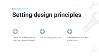 Setting design principles
Lessons Learned
Talk about progress, a lot. Create time and space for
trial and error
De
fi
ne the problem. Let the
team help de
fi
ne solutions.
 