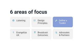 6 areas of focus
Design
Principles
De
fi
ne a
Toolkit
Evangelize
UX
Broadcast
Outcomes
Advocates
& Partners
Listening
 