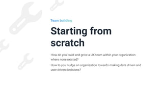 Starting from
scratch
How do you build and grow a UX team within your organization
where none existed?


How to you nudge an organization towards making data driven and
user driven decisions?
Team building
 