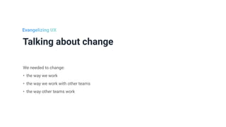 Talking about change
We needed to change:


• the way we work


• the way we work with other teams


• the way other teams work
Evangelizing UX
 