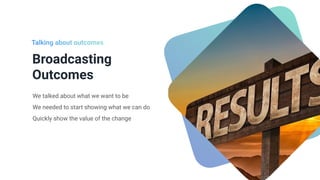 Broadcasting
Outcomes
We talked about what we want to be


We needed to start showing what we can do


Quickly show the value of the change
Talking about outcomes
 