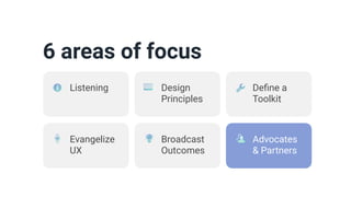 6 areas of focus
Design
Principles
De
fi
ne a
Toolkit
Evangelize
UX
Broadcast
Outcomes
Advocates
& Partners
Listening
 