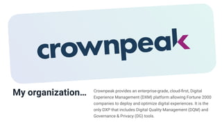 My organization… Crownpeak provides an enterprise-grade, cloud-
fi
rst, Digital
Experience Management (DXM) platform allowing Fortune 2000
companies to deploy and optimize digital experiences. It is the
only DXP that includes Digital Quality Management (DQM) and
Governance & Privacy (DG) tools.
 
