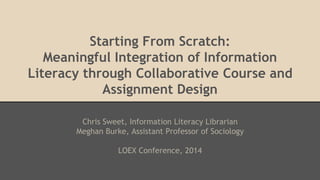 Starting From Scratch:
Meaningful Integration of Information
Literacy through Collaborative Course and
Assignment Design
Chris Sweet, Information Literacy Librarian
Meghan Burke, Assistant Professor of Sociology
LOEX Conference, 2014
 
